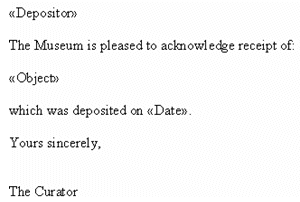 <<Depositor>>

The Museum is pleased to acknowledge receipt of:

<<Object>>

which was deposited on <<Date>>.

Yours sincerely,


The Curator